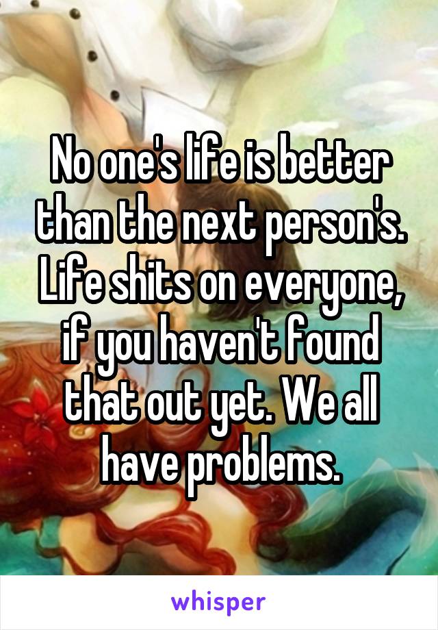 No one's life is better than the next person's. Life shits on everyone, if you haven't found that out yet. We all have problems.