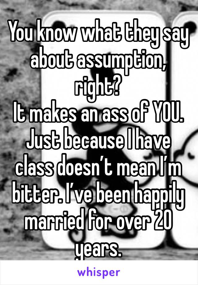 You know what they say about assumption, right? 
It makes an ass of YOU. 
Just because I have class doesn’t mean I’m bitter. I’ve been happily married for over 20 years. 