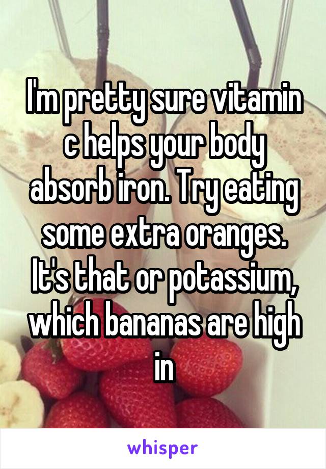 I'm pretty sure vitamin c helps your body absorb iron. Try eating some extra oranges. It's that or potassium, which bananas are high in