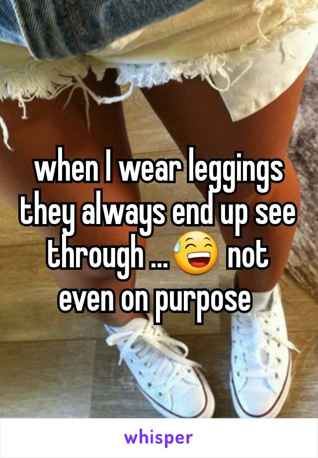 when I wear leggings they always end up see through ...😅 not even on purpose 