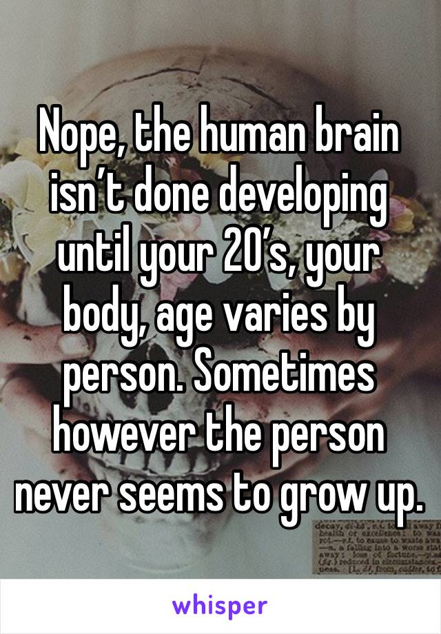Nope, the human brain isn’t done developing until your 20’s, your body, age varies by person. Sometimes however the person never seems to grow up.