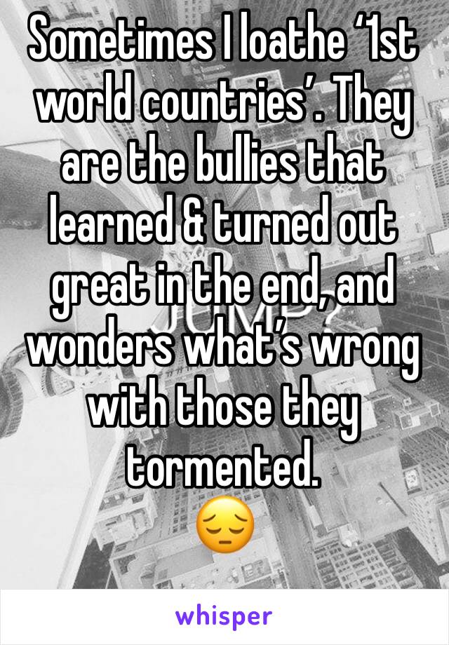 Sometimes I loathe ‘1st world countries’. They are the bullies that learned & turned out great in the end, and wonders what’s wrong with those they tormented. 
😔
