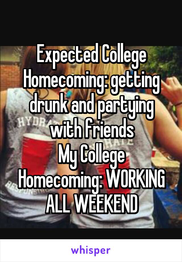 Expected College Homecoming: getting drunk and partying with friends
My College Homecoming: WORKING ALL WEEKEND