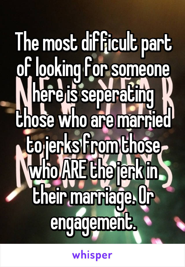 The most difficult part of looking for someone here is seperating those who are married to jerks from those who ARE the jerk in their marriage. Or engagement.