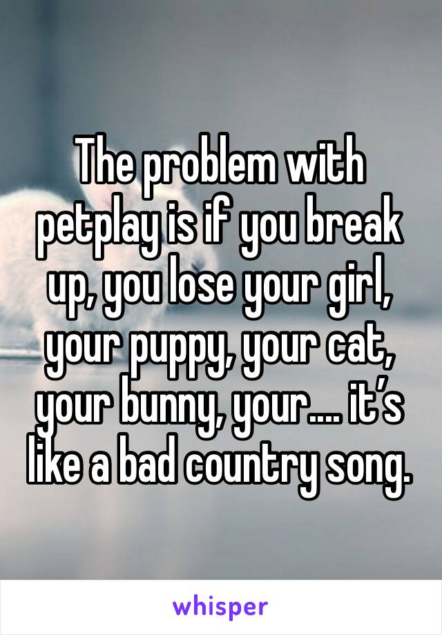 The problem with petplay is if you break up, you lose your girl, your puppy, your cat, your bunny, your.... it’s like a bad country song. 
