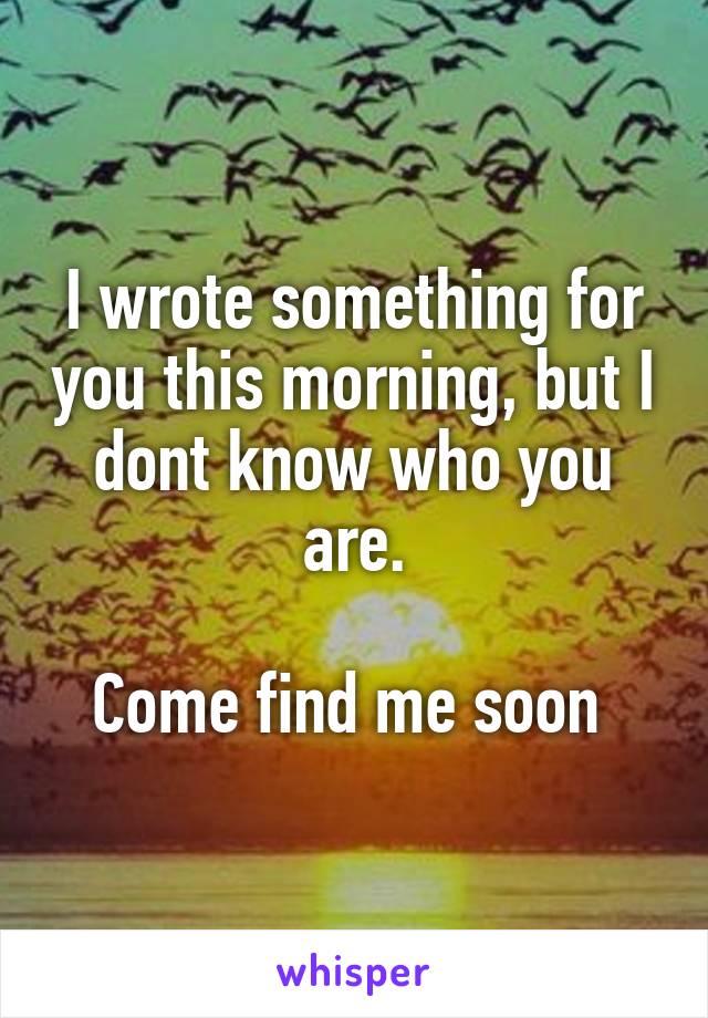 I wrote something for you this morning, but I dont know who you are.

Come find me soon 