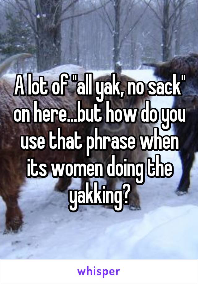 A lot of "all yak, no sack" on here...but how do you use that phrase when its women doing the yakking?