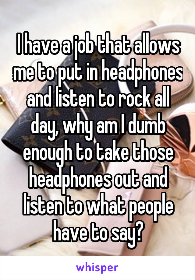 I have a job that allows me to put in headphones and listen to rock all day, why am I dumb enough to take those headphones out and listen to what people have to say?