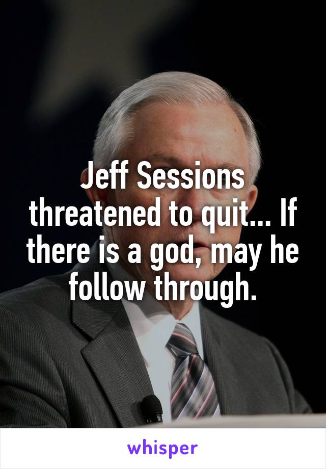 Jeff Sessions threatened to quit... If there is a god, may he follow through.