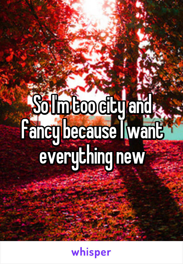 So I'm too city and fancy because I want everything new