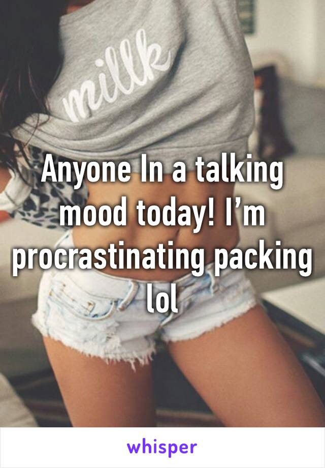 Anyone In a talking mood today! I’m procrastinating packing lol 