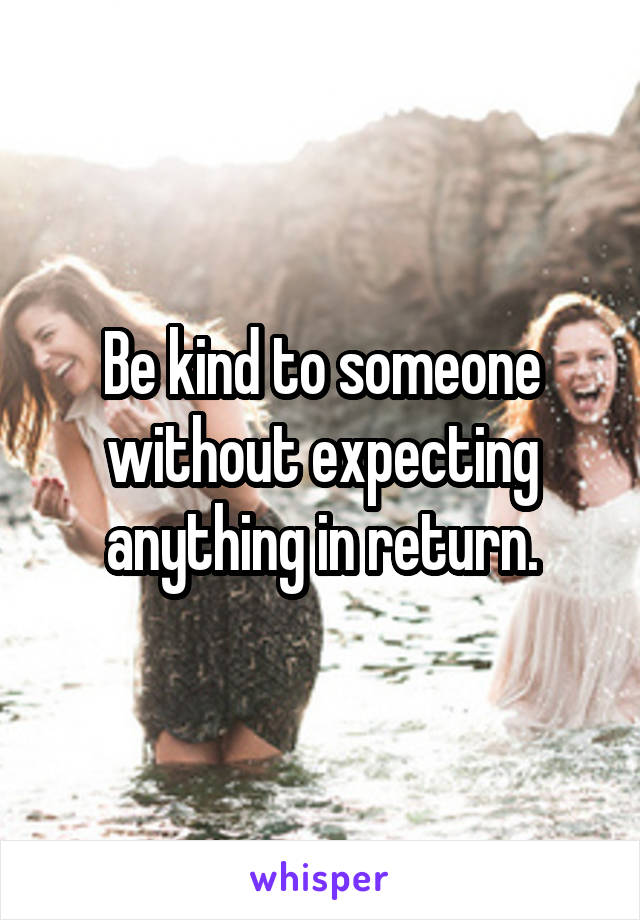Be kind to someone without expecting anything in return.