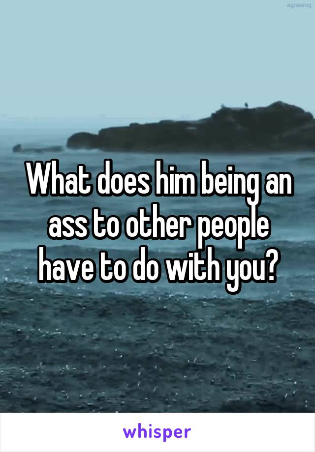 What does him being an ass to other people have to do with you?