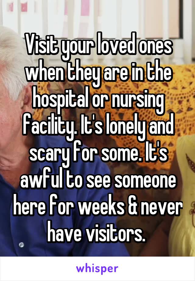 Visit your loved ones when they are in the hospital or nursing facility. It's lonely and scary for some. It's awful to see someone here for weeks & never have visitors. 