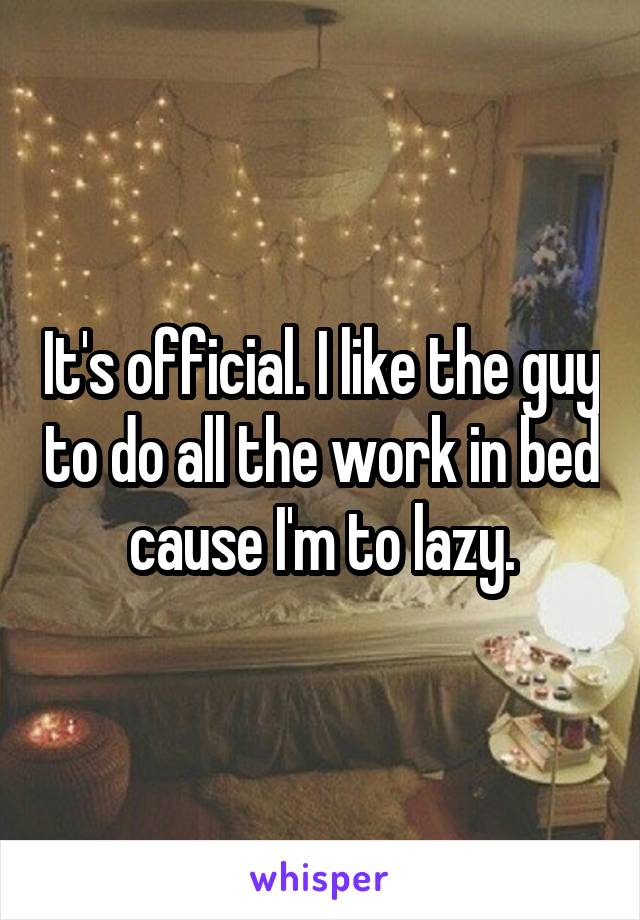 It's official. I like the guy to do all the work in bed cause I'm to lazy.