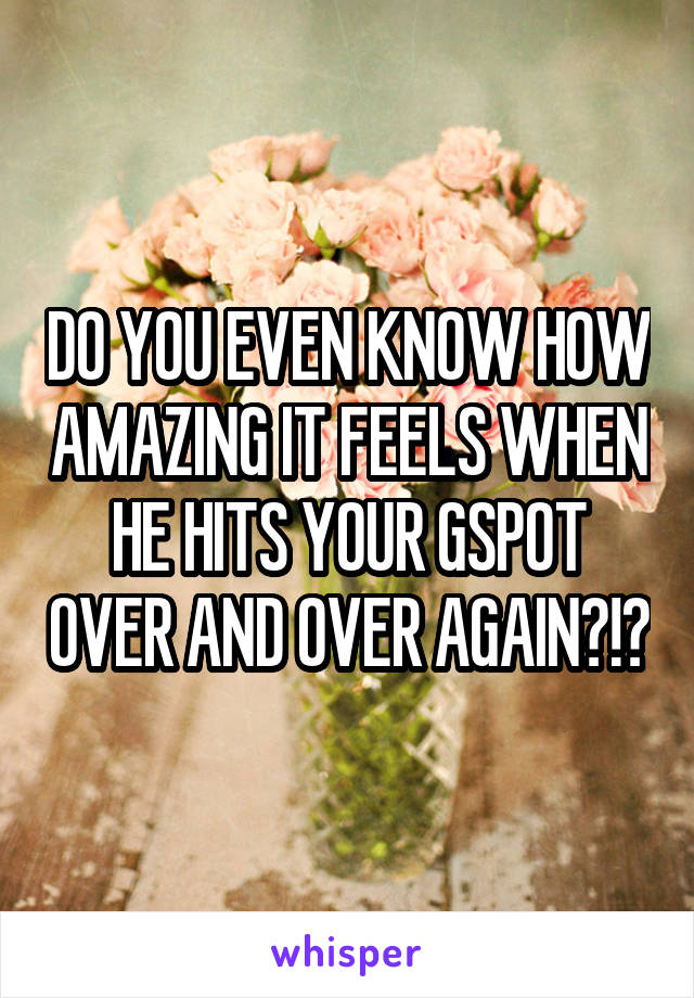 DO YOU EVEN KNOW HOW AMAZING IT FEELS WHEN HE HITS YOUR GSPOT OVER AND OVER AGAIN?!?