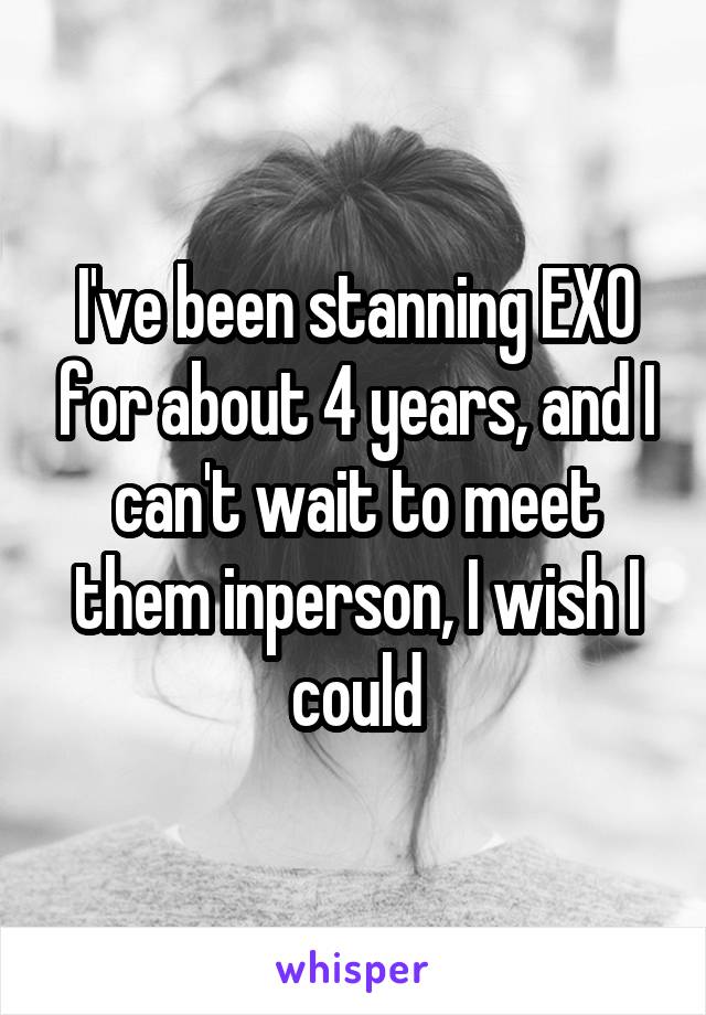 I've been stanning EXO for about 4 years, and I can't wait to meet them inperson, I wish I could
