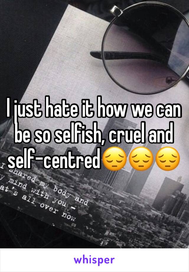 I just hate it how we can be so selfish, cruel and self-centred😔😔😔