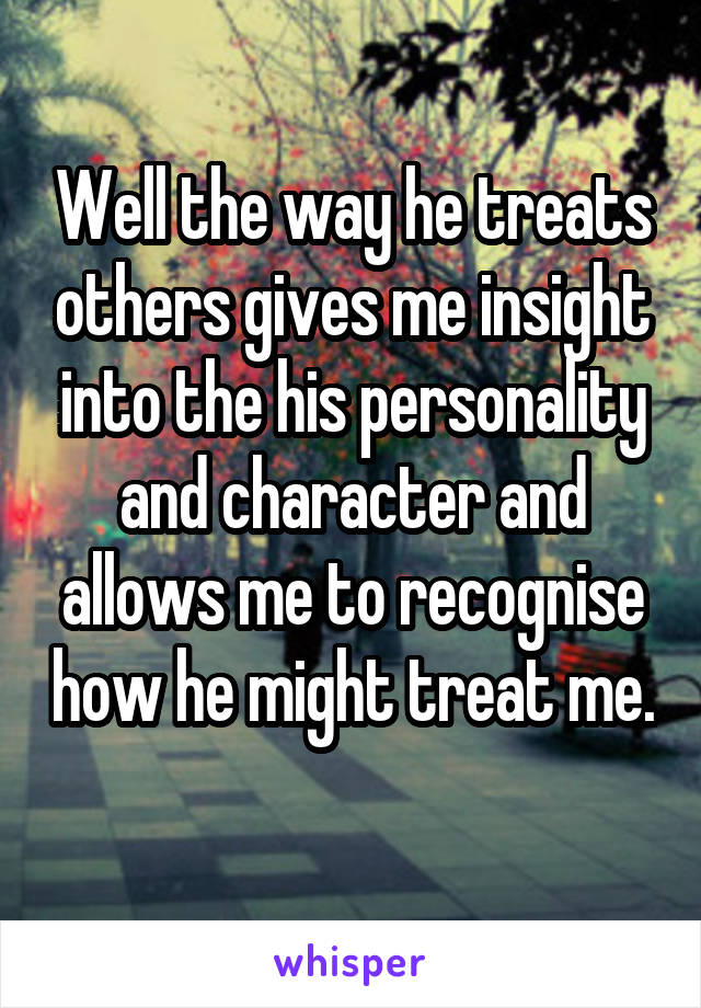 Well the way he treats others gives me insight into the his personality and character and allows me to recognise how he might treat me. 
