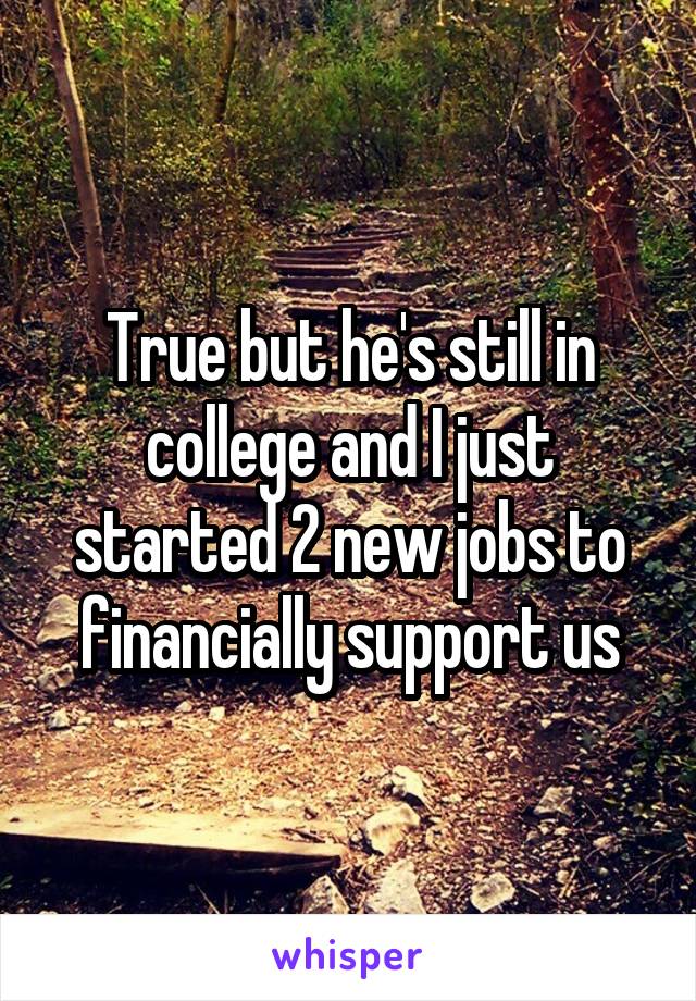 True but he's still in college and I just started 2 new jobs to financially support us