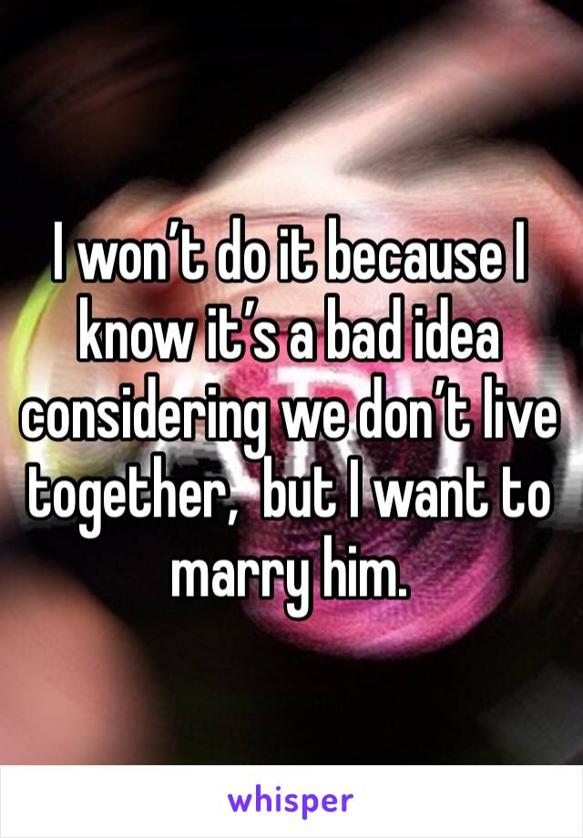 I won’t do it because I know it’s a bad idea considering we don’t live together,  but I want to marry him. 