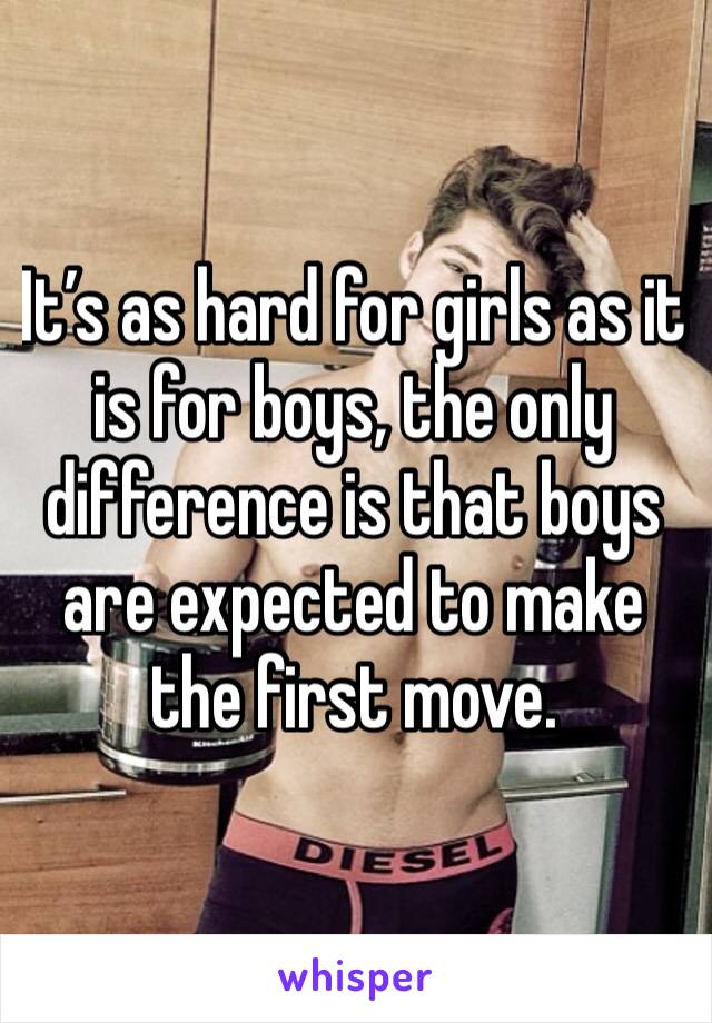 It’s as hard for girls as it is for boys, the only difference is that boys are expected to make the first move.