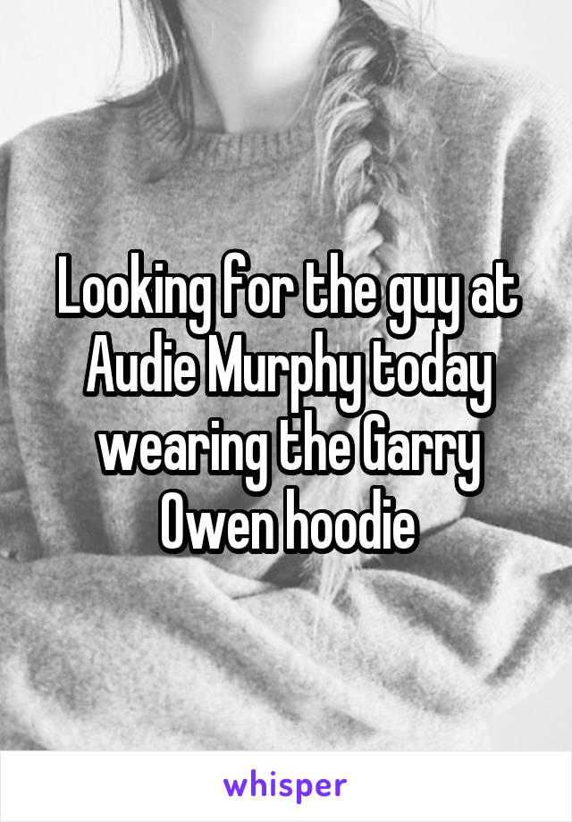 Looking for the guy at Audie Murphy today wearing the Garry Owen hoodie