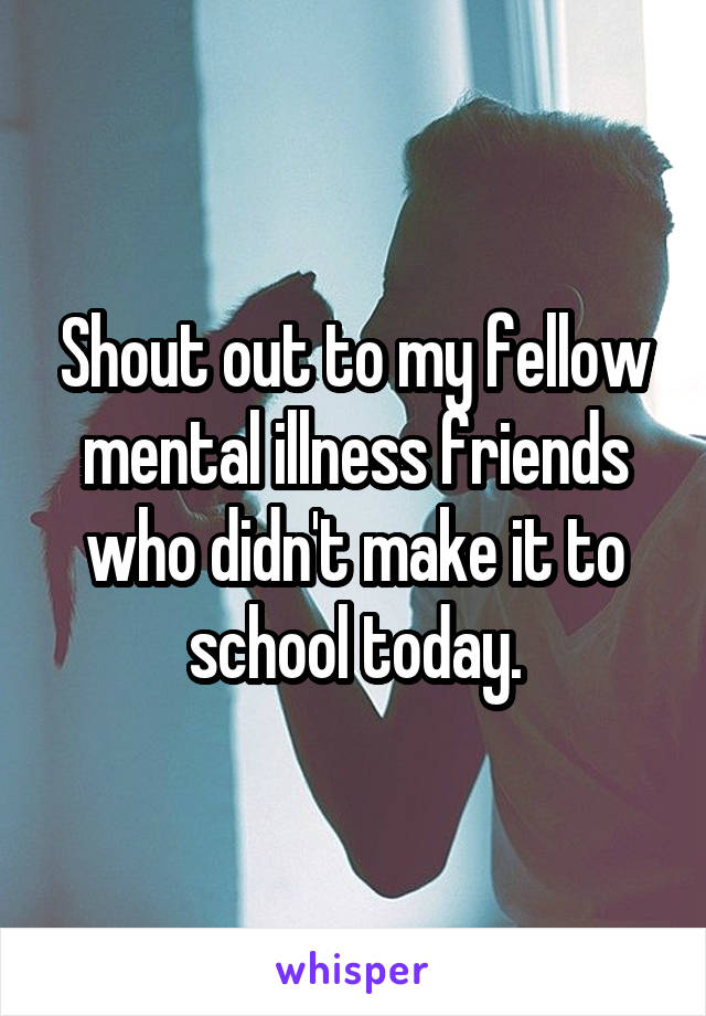 Shout out to my fellow mental illness friends who didn't make it to school today.