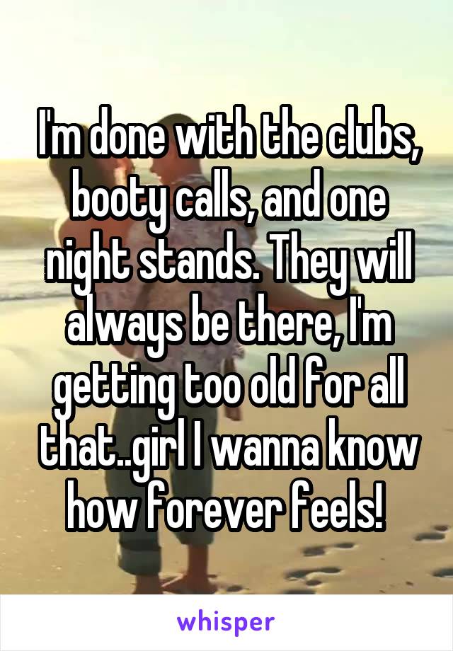 I'm done with the clubs, booty calls, and one night stands. They will always be there, I'm getting too old for all that..girl I wanna know how forever feels! 