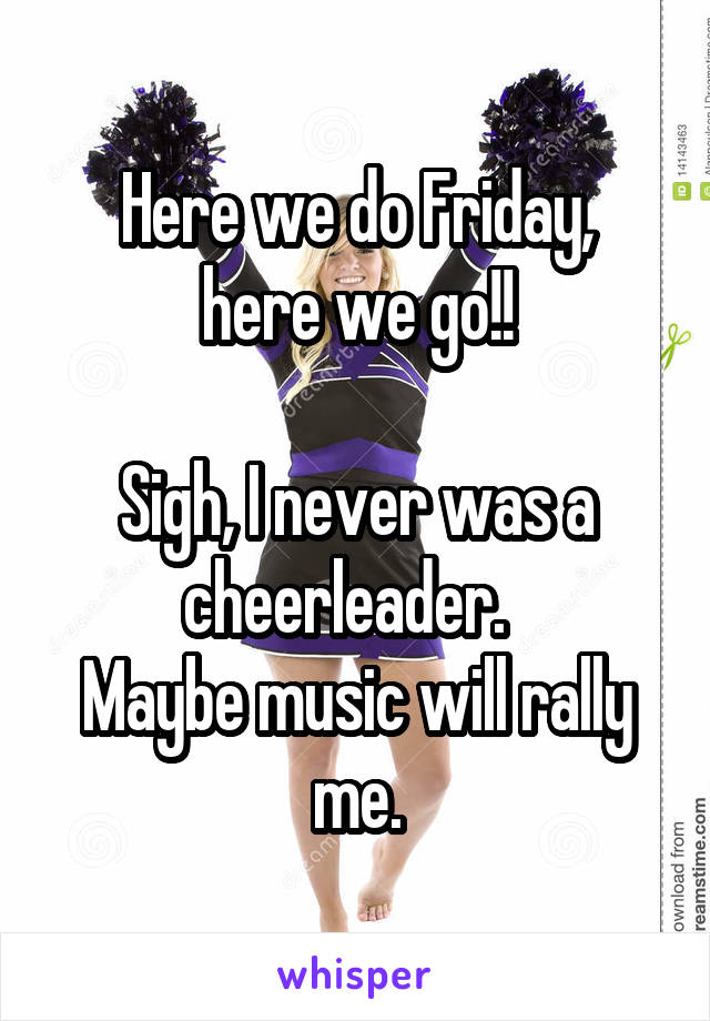 Here we do Friday,
here we go!!

Sigh, I never was a cheerleader.  
Maybe music will rally me.