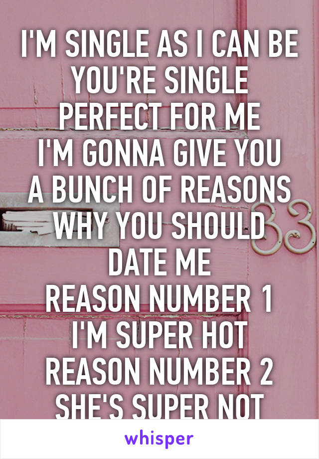 I'M SINGLE AS I CAN BE
YOU'RE SINGLE PERFECT FOR ME
I'M GONNA GIVE YOU A BUNCH OF REASONS WHY YOU SHOULD DATE ME
REASON NUMBER 1 I'M SUPER HOT
REASON NUMBER 2 SHE'S SUPER NOT