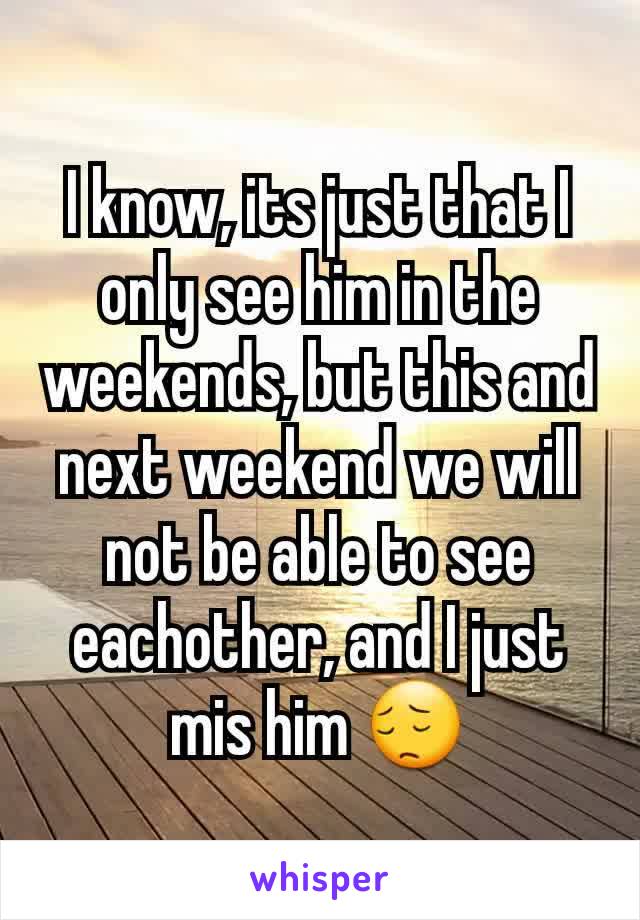 I know, its just that I only see him in the weekends, but this and next weekend we will not be able to see eachother, and I just mis him 😔