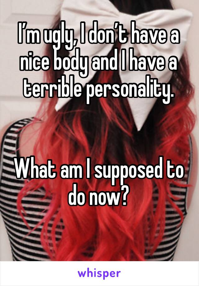 I’m ugly, I don’t have a nice body and I have a terrible personality.


What am I supposed to do now?