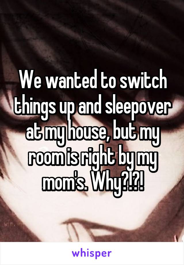 We wanted to switch things up and sleepover at my house, but my room is right by my mom's. Why?!?!