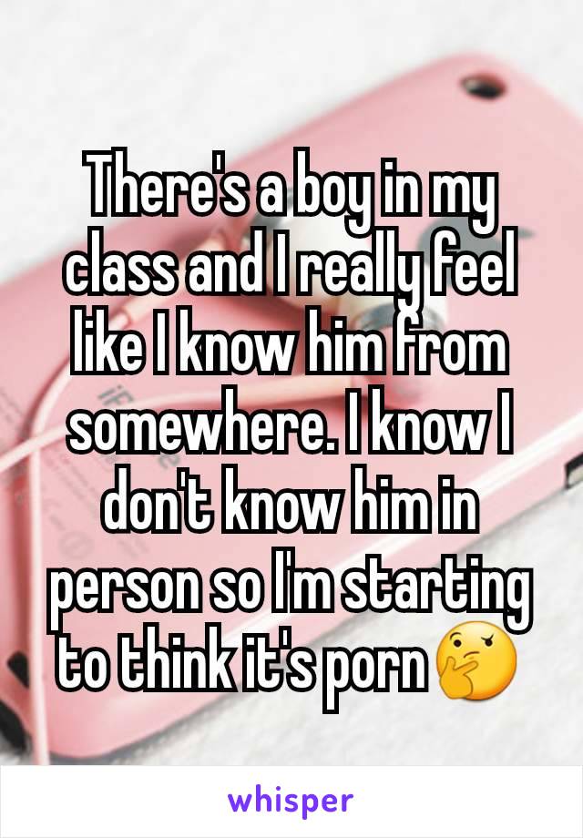 There's a boy in my class and I really feel like I know him from somewhere. I know I don't know him in person so I'm starting to think it's porn🤔