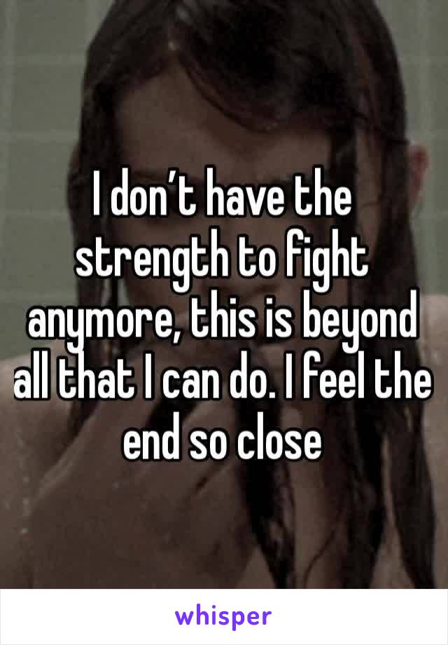 I don’t have the strength to fight anymore, this is beyond all that I can do. I feel the end so close