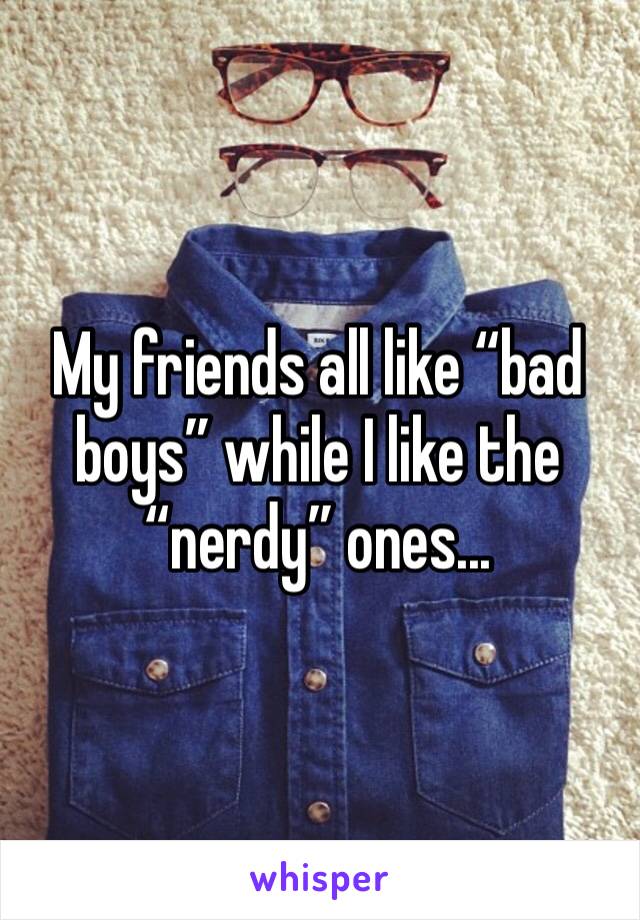 My friends all like “bad boys” while I like the “nerdy” ones...
