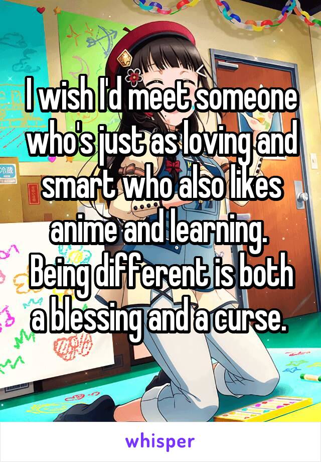 I wish I'd meet someone who's just as loving and smart who also likes anime and learning. 
Being different is both a blessing and a curse. 
