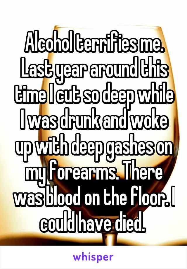 Alcohol terrifies me. Last year around this time I cut so deep while I was drunk and woke up with deep gashes on my forearms. There was blood on the floor. I could have died. 