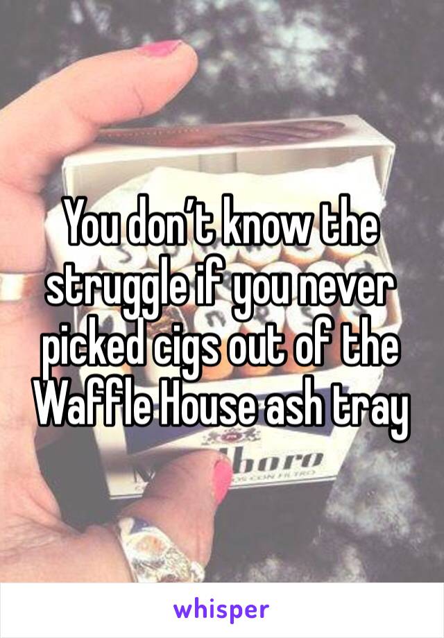 You don’t know the struggle if you never picked cigs out of the Waffle House ash tray 