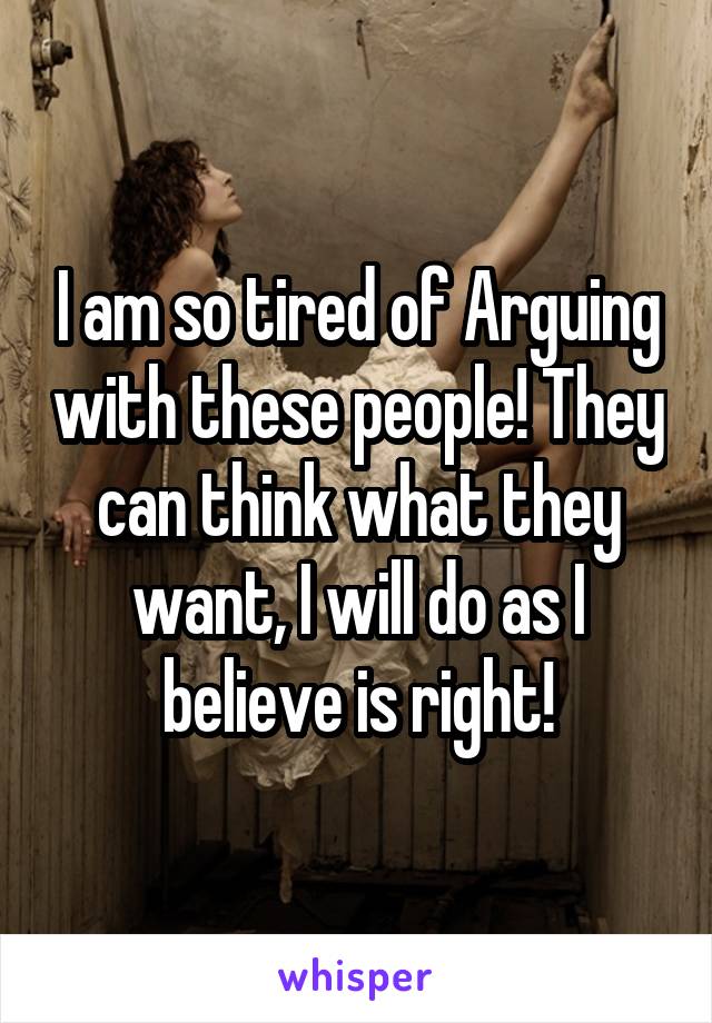 I am so tired of Arguing with these people! They can think what they want, I will do as I believe is right!