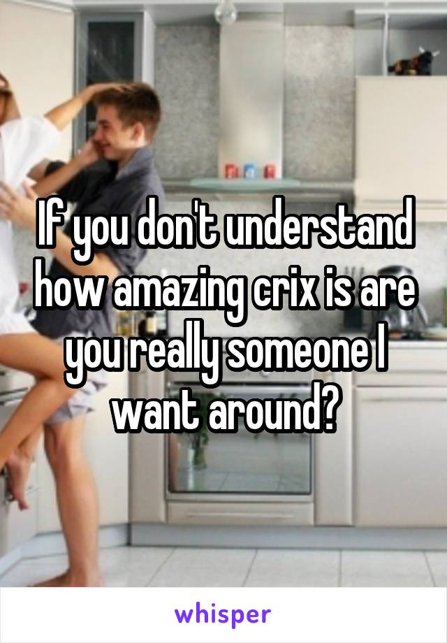 If you don't understand how amazing crix is are you really someone I want around?
