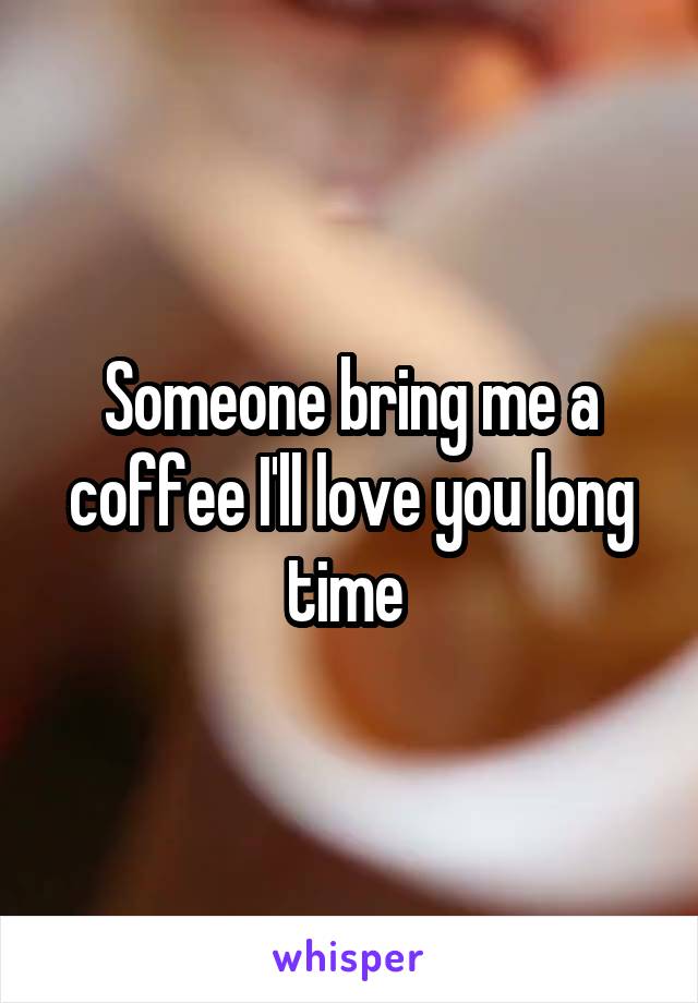 Someone bring me a coffee I'll love you long time 