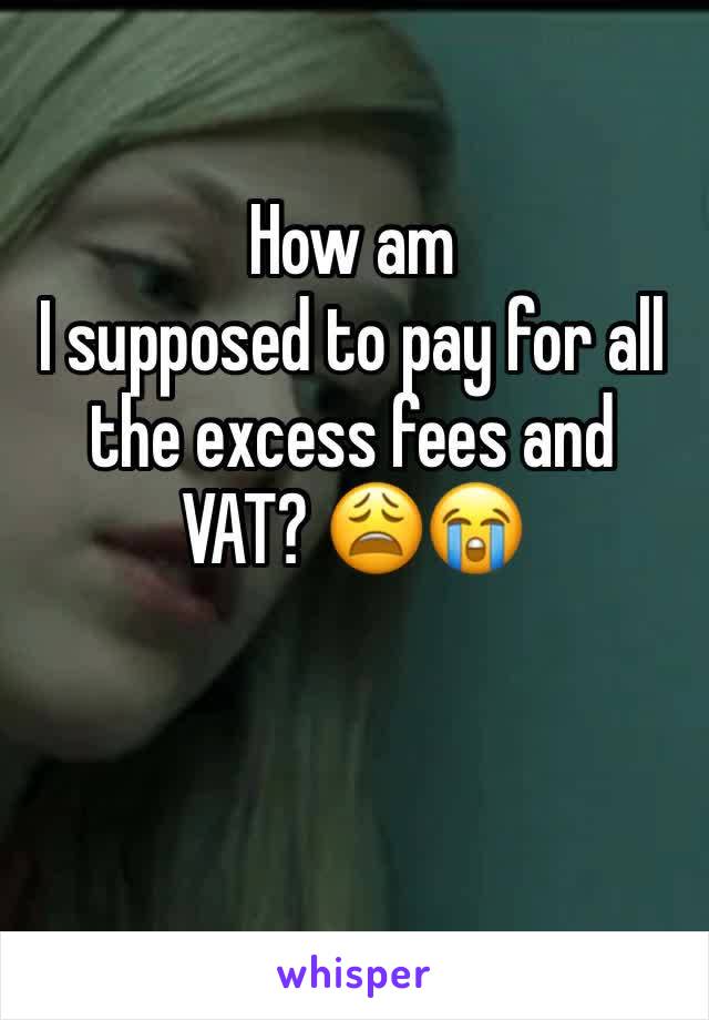 How am
I supposed to pay for all the excess fees and VAT? 😩😭