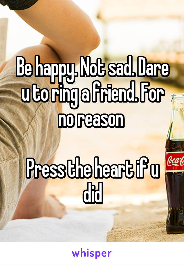 Be happy. Not sad. Dare u to ring a friend. For no reason 

Press the heart if u did