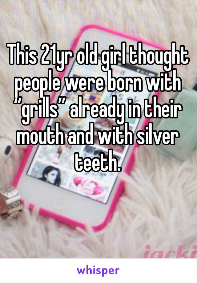 This 21yr old girl thought people were born with “grills” already in their mouth and with silver teeth. 