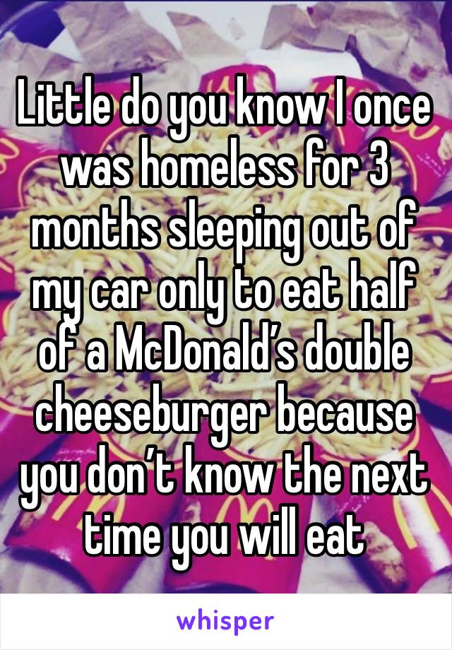 Little do you know I once was homeless for 3 months sleeping out of my car only to eat half of a McDonald’s double cheeseburger because you don’t know the next time you will eat 
