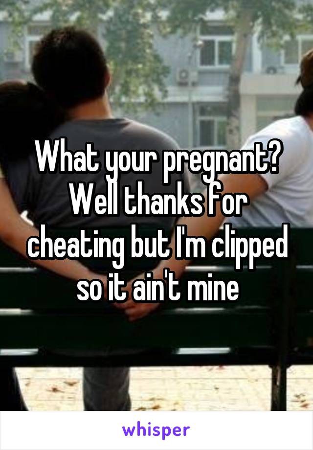 What your pregnant? Well thanks for cheating but I'm clipped so it ain't mine