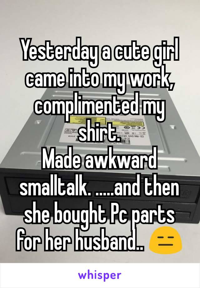 Yesterday a cute girl came into my work, complimented my shirt.
Made awkward smalltalk. .....and then she bought Pc parts for her husband.. 😑