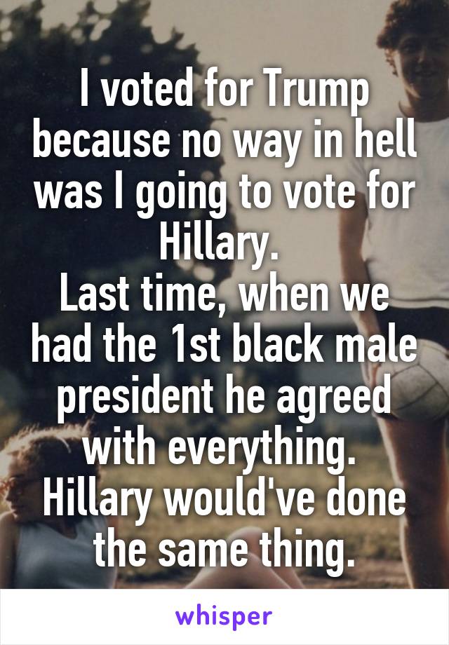 I voted for Trump because no way in hell was I going to vote for Hillary. 
Last time, when we had the 1st black male president he agreed with everything. 
Hillary would've done the same thing.
